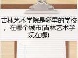 吉林艺术学院是哪里的学校，在哪个城市(吉林艺术学院在哪)