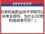 甘肃机电职业技术学院可以自考去读吗，为什么(甘肃机电自考可否？)