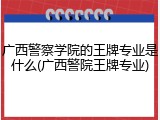 广西警察学院的王牌专业是什么(广西警院王牌专业)