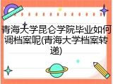 青海大学昆仑学院毕业如何调档案呢(青海大学档案转递)