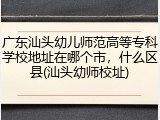 广东汕头幼儿师范高等专科学校地址在哪个市，什么区县(汕头幼师校址)