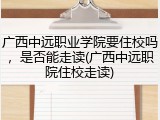 广西中远职业学院要住校吗，是否能走读(广西中远职院住校走读)