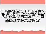 江西新能源科技职业学院的思想政治教育怎么样(江西新能源学院思政教育)