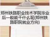 郑州铁路职业技术学院毕业后一般能干什么呢(郑州铁路职院就业方向)