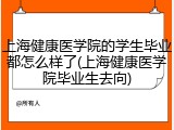 上海健康医学院的学生毕业都怎么样了(上海健康医学院毕业生去向)