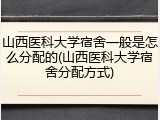山西医科大学宿舍一般是怎么分配的(山西医科大学宿舍分配方式)