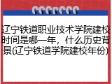 辽宁铁道职业技术学院建校时间是哪一年，什么历史背景(辽宁铁道学院建校年份)