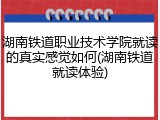 湖南铁道职业技术学院就读的真实感觉如何(湖南铁道就读体验)