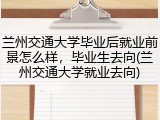 兰州交通大学毕业后就业前景怎么样，毕业生去向(兰州交通大学就业去向)