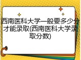 西南医科大学一般要多少分才能录取(西南医科大学录取分数)