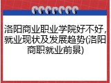 洛阳商业职业学院好不好，就业现状及发展趋势(洛阳商职就业前景)