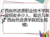 广西自然资源职业技术学院一届招收多少人，最近几年(广西自然资源学院招生规模)