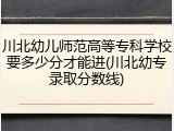 川北幼儿师范高等专科学校要多少分才能进(川北幼专录取分数线)