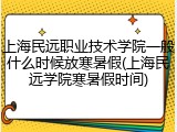 上海民远职业技术学院一般什么时候放寒暑假(上海民远学院寒暑假时间)