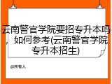 云南警官学院要招专升本吗，如何参考(云南警官学院专升本招生)