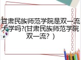 甘肃民族师范学院是双一流大学吗?(甘肃民族师范学院双一流？)