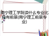南宁理工学院读什么专业比较有前景(南宁理工前景专业)