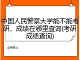 中国人民警察大学能不能考研，成绩在哪里查询(考研成绩查询)