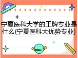 宁夏医科大学的王牌专业是什么(宁夏医科大优势专业)