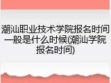 潮汕职业技术学院报名时间一般是什么时候(潮汕学院报名时间)