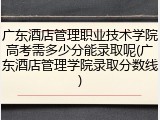 广东酒店管理职业技术学院高考需多少分能录取呢(广东酒店管理学院录取分数线)