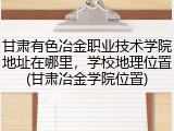 甘肃有色冶金职业技术学院地址在哪里，学校地理位置(甘肃冶金学院位置)