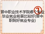 晋中职业技术学院哪个专业毕业就业前景比较好(晋中职院好就业专业)