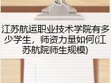 江苏航运职业技术学院有多少学生，师资力量如何(江苏航院师生规模)