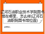 辽河石油职业技术学院图书馆在哪里，怎么样(辽河石油职院图书馆位置)