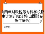 山西省财政税务专科学校招生计划详细分析(山西财专招生解析)