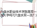 六盘水职业技术学院是双一流大学吗?(六盘水双一流？)