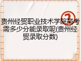 贵州经贸职业技术学院高考需多少分能录取呢(贵州经贸录取分数)