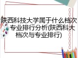 陕西科技大学属于什么档次，专业排行分析(陕西科大档次与专业排行)