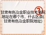 甘肃有色冶金职业技术学院地址在哪个市，什么区县(甘肃有色冶金职院地址)