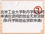 北京工业大学耿丹学院如何申请在读间的创业无息贷款(耿丹学院创业贷款申请)