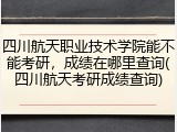 四川航天职业技术学院能不能考研，成绩在哪里查询(四川航天考研成绩查询)