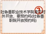吐鲁番职业技术学院是否对外开放，要预约吗(吐鲁番职院开放预约吗)