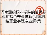 河南测绘职业学院的普通专业和特色专业详解(河南测绘职业学院专业解析)