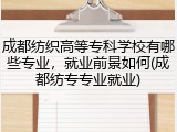 成都纺织高等专科学校有哪些专业，就业前景如何(成都纺专专业就业)
