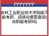 吉林工业职业技术学院能不能考研，成绩在哪里查询(吉职能考研吗)