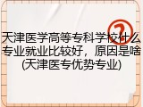 天津医学高等专科学校什么专业就业比较好，原因是啥(天津医专优势专业)