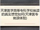 天津医学高等专科学校就读的真实感觉如何(天津医专就读体验)
