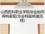 山西药科职业学院毕业如何调档案呢(毕业档案转递流程)