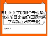 国际关系学院哪个专业毕业就业前景比较好(国际关系学院就业好的专业)