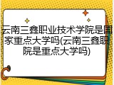 云南三鑫职业技术学院是国家重点大学吗(云南三鑫职院是重点大学吗)
