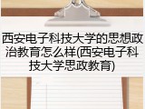 西安电子科技大学的思想政治教育怎么样(西安电子科技大学思政教育)