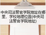 中央司法警官学院地址在哪里，学校地理位置(中央司法警官学院地址)