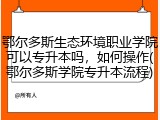 鄂尔多斯生态环境职业学院可以专升本吗，如何操作(鄂尔多斯学院专升本流程)