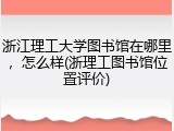 浙江理工大学图书馆在哪里，怎么样(浙理工图书馆位置评价)