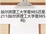 哈尔滨理工大学是985还是211(哈尔滨理工大学是985吗)
